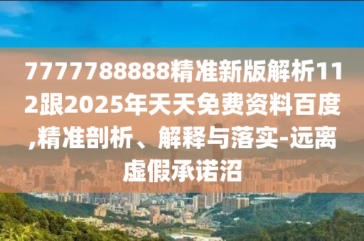 7777788888精准新版解析112跟2025年天天免费资料百度,精准剖析、解释与落实-远离虚假承诺沼