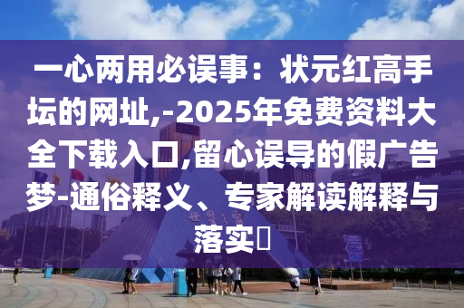 一心两用必误事:状元红高手坛的网址,-2025年免费资料大全下载入口,留心误导的假广告梦-通俗释义、专家解读解释与落实