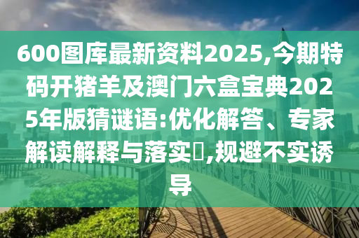 600图库最新资料2025,今期特码开猪羊及澳门六盒宝典2025年版猜谜语:优化解答、专家解读解释与落实,规避不实诱导