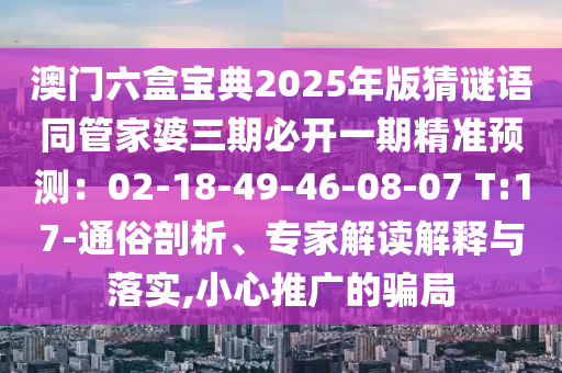 澳门六盒宝典2025年版猜谜语同管家婆三期必开一期精准预测:02-18-49-46-08-07 T:17-通俗剖析、专家解读解释与落实,小心推广的骗局