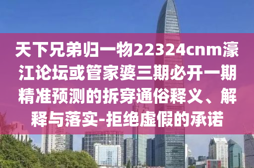 天下兄弟归一物22324cnm濠江论坛或管家婆三期必开一期精准预测的拆穿通俗释义、解释与落实-拒绝虚假的承诺