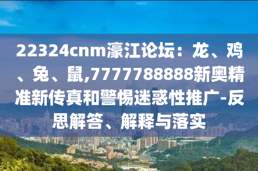 22324cnm濠江论坛:龙、鸡、兔、鼠,7777788888新奥精准新传真和警惕迷惑性推广-反思解答、解释与落实