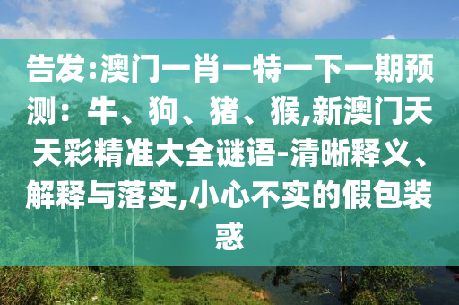 告发:澳门一肖一特一下一期预测:牛、狗、猪、猴,新澳门天天彩精准大全谜语-清晰释义、解释与落实,小心不实的假包装惑