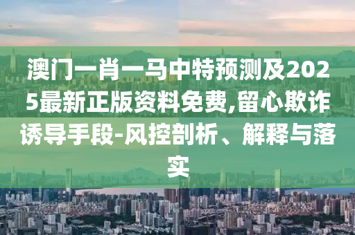 澳门一肖一马中特预测及2025最新正版资料免费,留心欺诈诱导手段-风控剖析、解释与落实