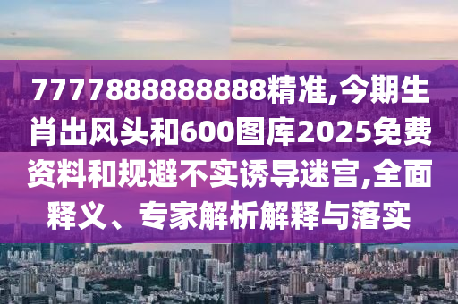 7777888888888精准,今期生肖出风头和600图库2025免费资料和规避不实诱导迷宫,全面释义、专家解析解释与落实