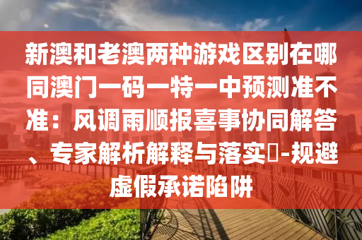 新澳和老澳两种游戏区别在哪同澳门一码一特一中预测准不准：风调雨顺报喜事协同解答、专家解析解释与落实​-规避虚假承诺陷阱