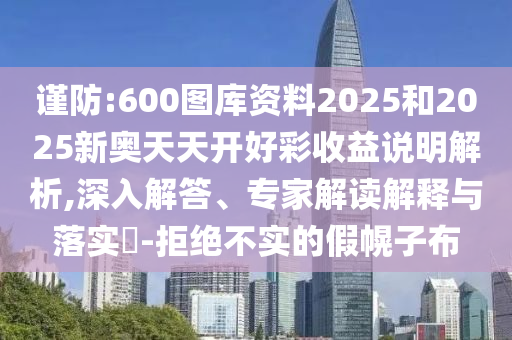 谨防:600图库资料2025和2025新奥天天开好彩收益说明解析,深入解答、专家解读解释与落实​-拒绝不实的假幌子布
