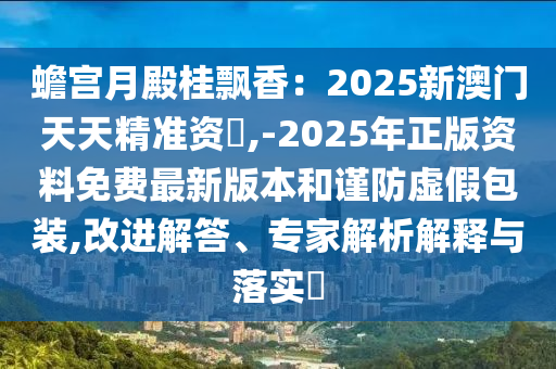 蟾宫月殿桂飘香：2025新澳门天天精准资枓,-2025年正版资料免费最新版本和谨防虚假包装,改进解答、专家解析解释与落实​