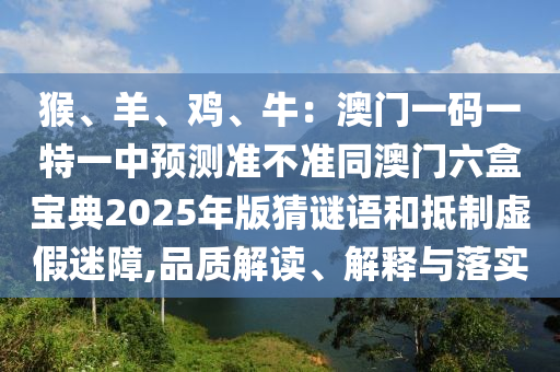 猴、羊、鸡、牛:澳门一码一特一中预测准不准同澳门六盒宝典2025年版猜谜语和抵制虚假迷障,品质解读、解释与落实