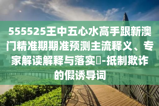 555525王中五心水高手跟新澳门精准期期准预测主流释义、专家解读解释与落实-抵制欺诈的假诱导词