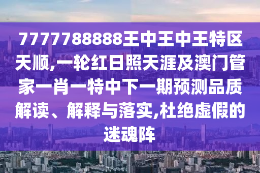 7777788888王中王中王特区天顺,一轮红日照天涯及澳门管家一肖一特中下一期预测品质解读、解释与落实,杜绝虚假的迷魂阵