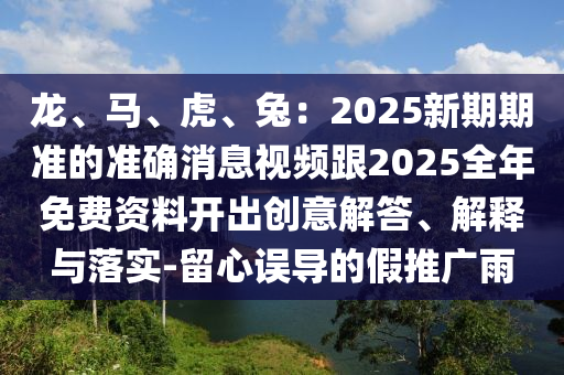 龙、马、虎、兔:2025新期期准的准确消息视频跟2025全年免费资料开出创意解答、解释与落实-留心误导的假推广雨