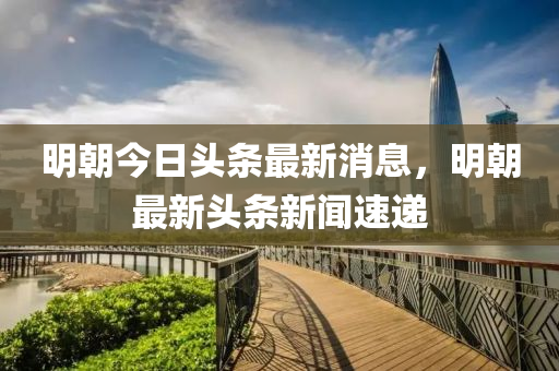 明朝今日头条最新消息,明朝最新头条新闻速递