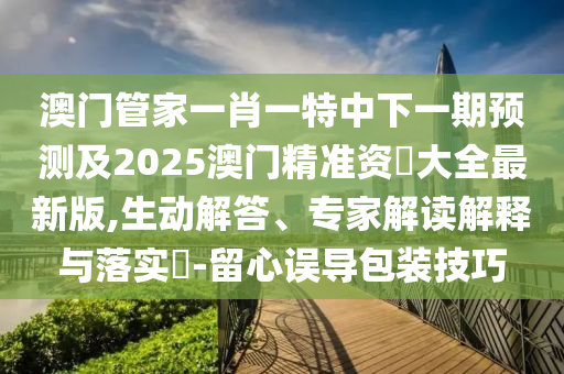 澳门管家一肖一特中下一期预测及2025澳门精准资枓大全最新版,生动解答、专家解读解释与落实-留心误导包装技巧