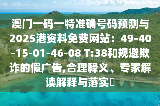 澳门一码一特准确号码预测与2025港资料免费网站:49-40-15-01-46-08 T:38和规避欺诈的假广告,合理释义、专家解读解释与落实