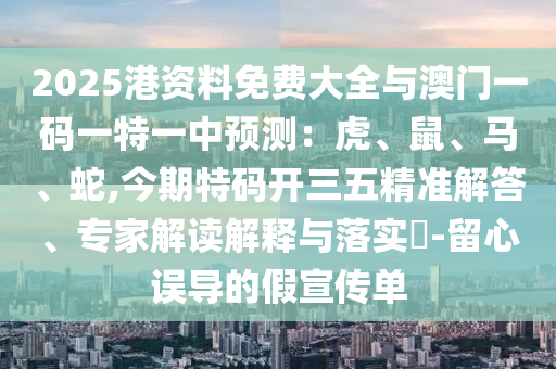 2025港资料免费大全与澳门一码一特一中预测:虎、鼠、马、蛇,今期特码开三五精准解答、专家解读解释与落实-留心误导的假宣传单