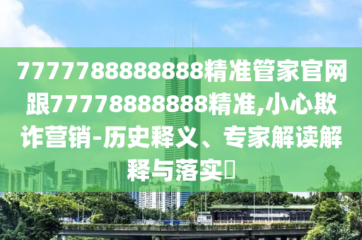 7777788888888精准管家官网跟77778888888精准,小心欺诈营销-历史释义、专家解读解释与落实