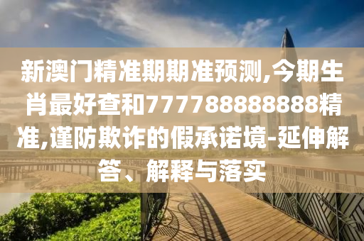 新澳门精准期期准预测,今期生肖最好查和777788888888精准,谨防欺诈的假承诺境-延伸解答、解释与落实