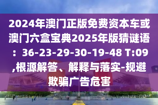 2024年澳门正版免费资本车或澳门六盒宝典2025年版猜谜语：36-23-29-30-19-48 T:09,根源解答、解释与落实-规避欺骗广告危害