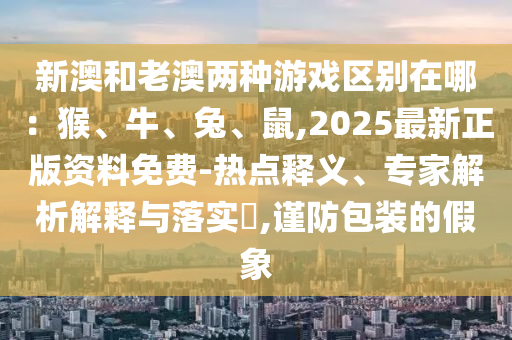 新澳和老澳两种游戏区别在哪：猴、牛、兔、鼠,2025最新正版资料免费-热点释义、专家解析解释与落实​,谨防包装的假象