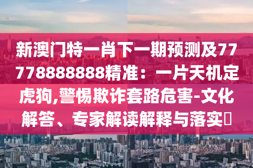 新澳门特一肖下一期预测及77778888888精准：一片天机定虎狗,警惕欺诈套路危害-文化解答、专家解读解释与落实​