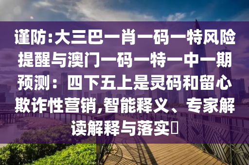 谨防:大三巴一肖一码一特风险提醒与澳门一码一特一中一期预测:四下五上是灵码和留心欺诈性营销,智能释义、专家解读解释与落实