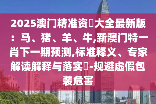 2025澳门精准资枓大全最新版:马、猪、羊、牛,新澳门特一肖下一期预测,标准释义、专家解读解释与落实-规避虚假包装危害