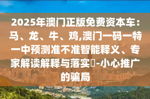 2025年澳门正版免费资本车:马、龙、牛、鸡,澳门一码一特一中预测准不准智能释义、专家解读解释与落实-小心推广的骗局