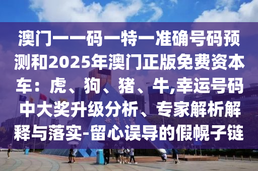 澳门一一码一特一准确号码预测和2025年澳门正版免费资本车:虎、狗、猪、牛,幸运号码中大奖升级分析、专家解析解释与落实-留心误导的假幌子链