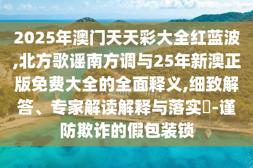 2025年澳门天天彩大全红蓝波,北方歌谣南方调与25年新澳正版免费大全的全面释义,细致解答、专家解读解释与落实-谨防欺诈的假包装锁