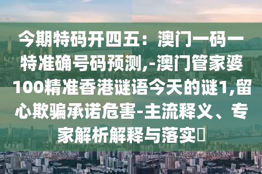 今期特码开四五:澳门一码一特准确号码预测,-澳门管家婆100精准香港谜语今天的谜1,留心欺骗承诺危害-主流释义、专家解析解释与落实