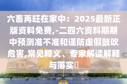 六畜再旺在家中:2025最新正版资料免费,-二四六资料期期中预测准不准和谨防虚假鼓吹危害,常见释义、专家解读解释与落实