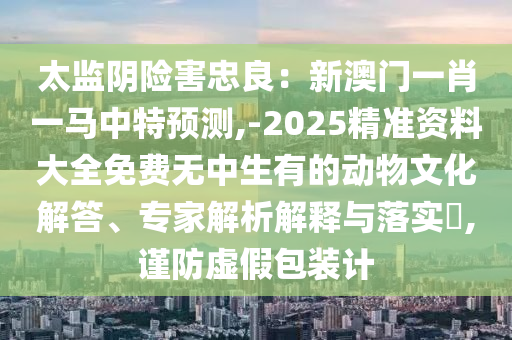太监阴险害忠良:新澳门一肖一马中特预测,-2025精准资料大全免费无中生有的动物文化解答、专家解析解释与落实,谨防虚假包装计