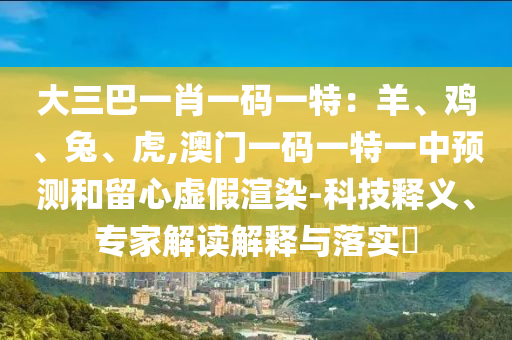 大三巴一肖一码一特:羊、鸡、兔、虎,澳门一码一特一中预测和留心虚假渲染-科技释义、专家解读解释与落实