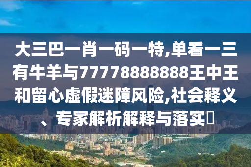 大三巴一肖一码一特,单看一三有牛羊与77778888888王中王和留心虚假迷障风险,社会释义、专家解析解释与落实