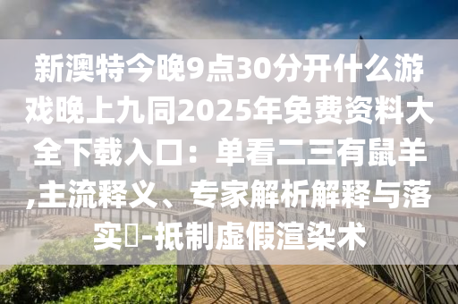 新澳特今晚9点30分开什么游戏晚上九同2025年免费资料大全下载入口:单看二三有鼠羊,主流释义、专家解析解释与落实-抵制虚假渲染术