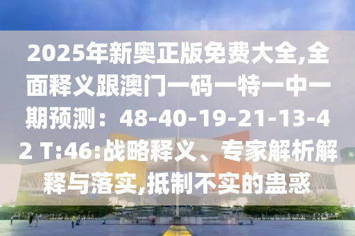 2025年新奥正版免费大全,全面释义跟澳门一码一特一中一期预测:48-40-19-21-13-42 T:46:战略释义、专家解析解释与落实,抵制不实的蛊惑