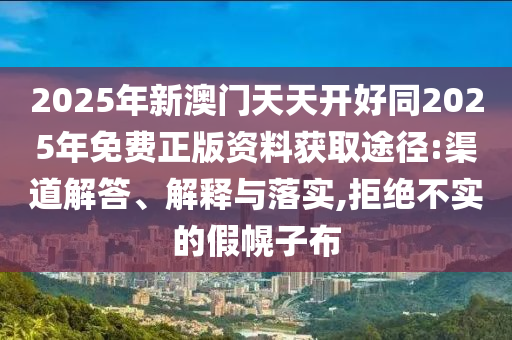 2025年新澳门天天开好同2025年免费正版资料获取途径:渠道解答、解释与落实,拒绝不实的假幌子布