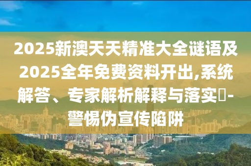 2025新澳天天精准大全谜语及2025全年免费资料开出,系统解答、专家解析解释与落实-警惕伪宣传陷阱