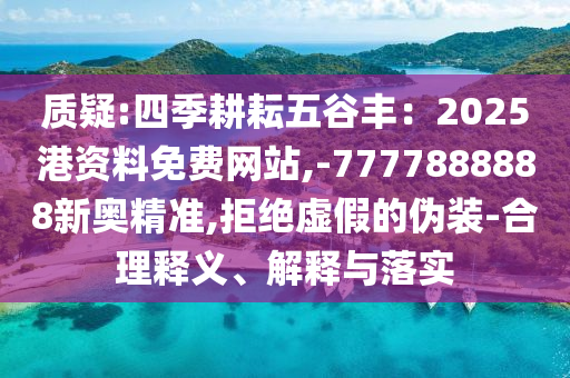 质疑:四季耕耘五谷丰:2025港资料免费网站,-7777888888新奥精准,拒绝虚假的伪装-合理释义、解释与落实