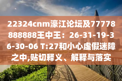 22324cnm濠江论坛及77778888888王中王:26-31-19-36-30-06 T:27和小心虚假迷障之中,贴切释义、解释与落实