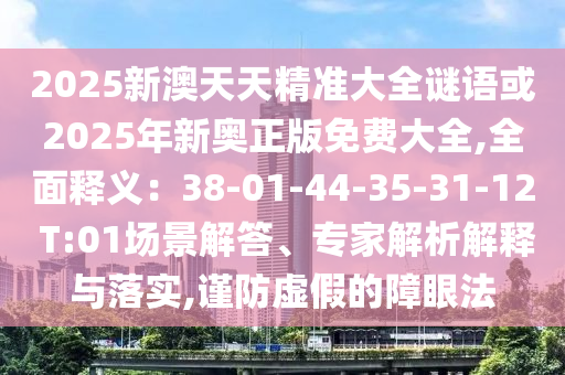 2025新澳天天精准大全谜语或2025年新奥正版免费大全,全面释义:38-01-44-35-31-12 T:01场景解答、专家解析解释与落实,谨防虚假的障眼法