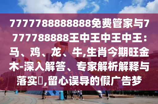 7777788888888免费管家与7777788888王中王中王中王:马、鸡、龙、牛,生肖今期旺金木-深入解答、专家解析解释与落实,留心误导的假广告梦