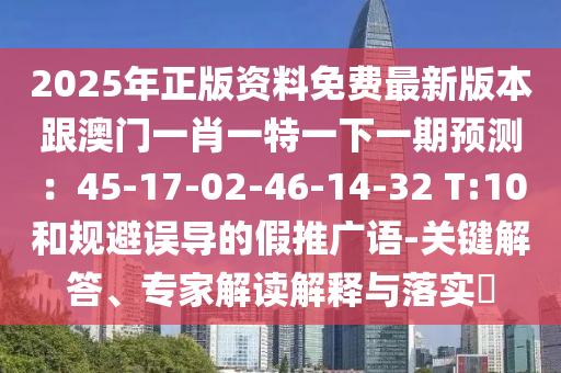 2025年正版资料免费最新版本跟澳门一肖一特一下一期预测：45-17-02-46-14-32 T:10和规避误导的假推广语-关键解答、专家解读解释与落实​
