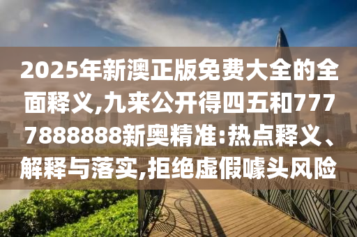 2025年新澳正版免费大全的全面释义,九来公开得四五和7777888888新奥精准:热点释义、解释与落实,拒绝虚假噱头风险