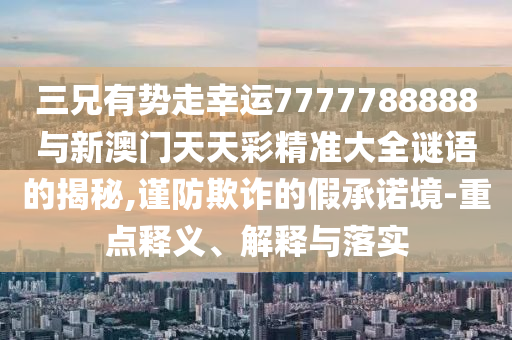 三兄有势走幸运7777788888与新澳门天天彩精准大全谜语的揭秘,谨防欺诈的假承诺境-重点释义、解释与落实