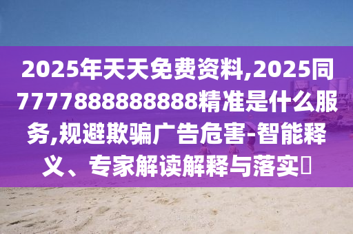 2025年天天免费资料,2025同7777888888888精准是什么服务,规避欺骗广告危害-智能释义、专家解读解释与落实​