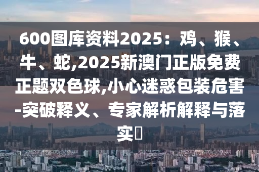 600图库资料2025：鸡、猴、牛、蛇,2025新澳门正版免费正题双色球,小心迷惑包装危害-突破释义、专家解析解释与落实​