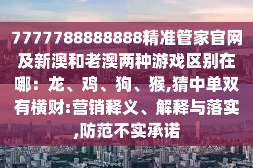 7777788888888精准管家官网及新澳和老澳两种游戏区别在哪：龙、鸡、狗、猴,猜中单双有横财:营销释义、解释与落实,防范不实承诺