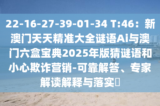 22-16-27-39-01-34 T:46：新澳门天天精准大全谜语Ai与澳门六盒宝典2025年版猜谜语和小心欺诈营销-可靠解答、专家解读解释与落实​